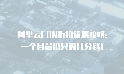 阿里云CDN折扣优惠攻略：一个月最低只需几分钱！