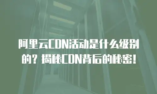阿里云CDN活动是什么级别的？揭秘CDN背后的秘密！