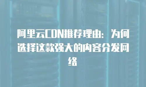 阿里云CDN推荐理由：为何选择这款强大的内容分发网络