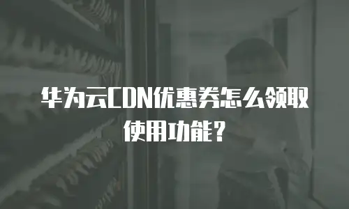 华为云CDN优惠券怎么领取使用功能？