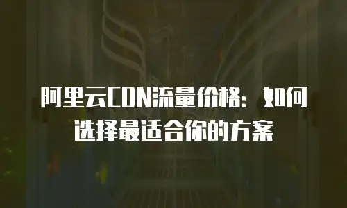 阿里云CDN流量价格：如何选择最适合你的方案