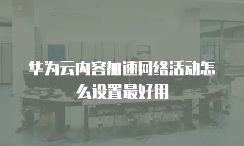 华为云内容加速网络活动怎么设置最好用