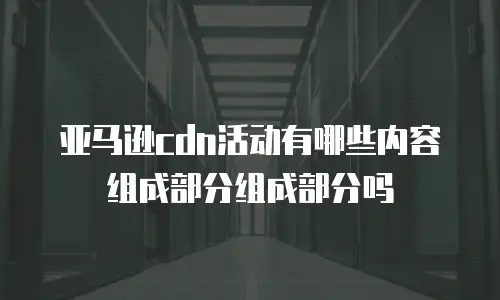 亚马逊cdn活动有哪些内容组成部分组成部分吗