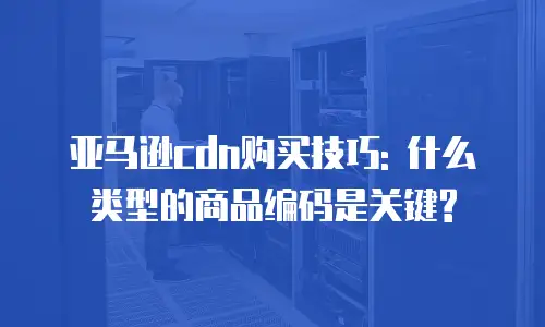 亚马逊cdn购买技巧: 什么类型的商品编码是关键?