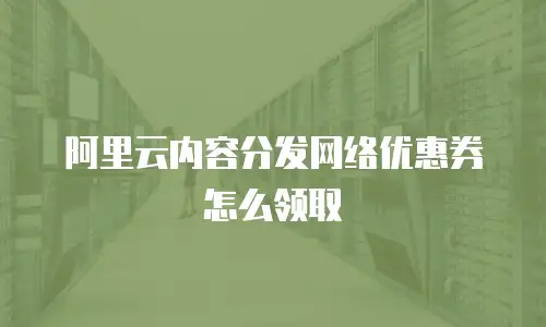 阿里云内容分发网络优惠券怎么领取