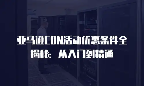亚马逊CDN活动优惠条件全揭秘：从入门到精通