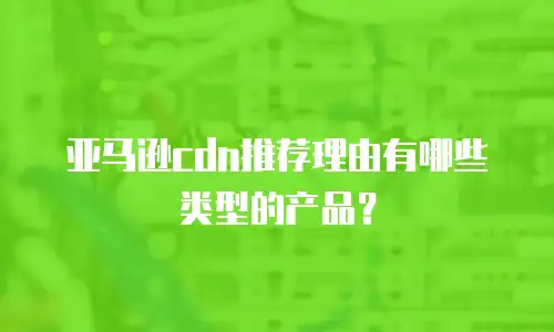 亚马逊cdn推荐理由有哪些类型的产品？