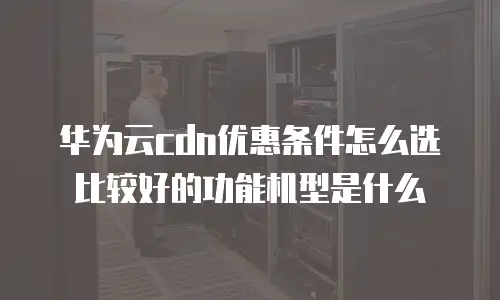华为云cdn优惠条件怎么选比较好的功能机型是什么