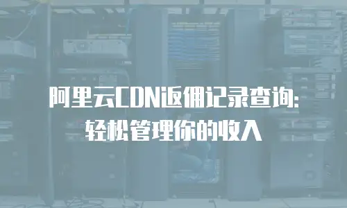 阿里云CDN返佣记录查询：轻松管理你的收入
