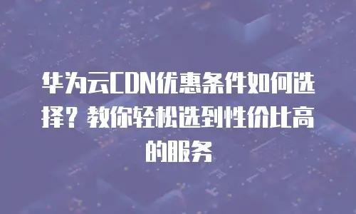 华为云CDN优惠条件如何选择？教你轻松选到性价比高的服务