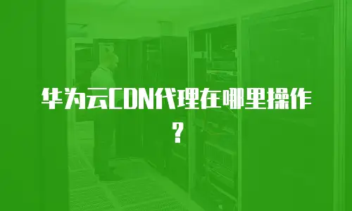 华为云CDN代理在哪里操作？