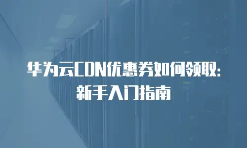 华为云CDN优惠券如何领取：新手入门指南