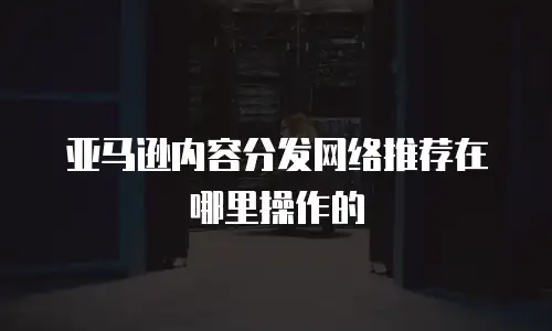 亚马逊内容分发网络推荐在哪里操作的