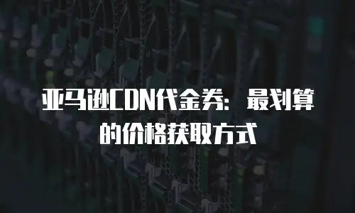 亚马逊CDN代金券：最划算的价格获取方式
