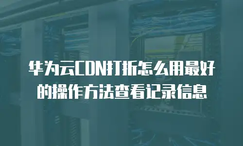 华为云CDN打折怎么用最好的操作方法查看记录信息
