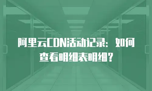 阿里云CDN活动记录：如何查看明细表明细？
