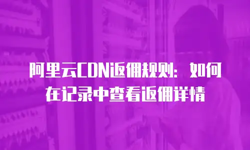 阿里云CDN返佣规则：如何在记录中查看返佣详情