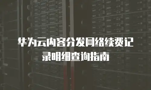 华为云内容分发网络续费记录明细查询指南