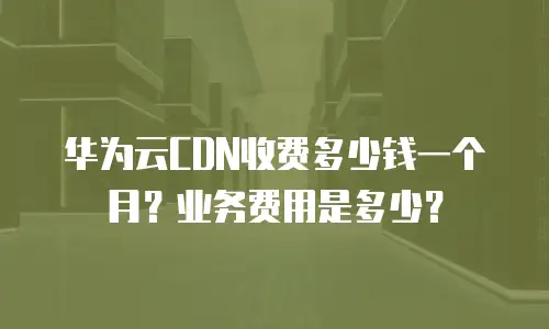 华为云CDN收费多少钱一个月？业务费用是多少？