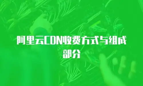阿里云CDN收费方式与组成部分