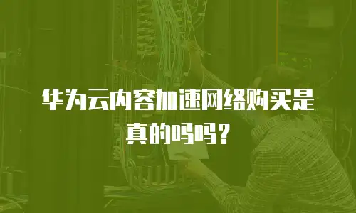 华为云内容加速网络购买是真的吗吗？