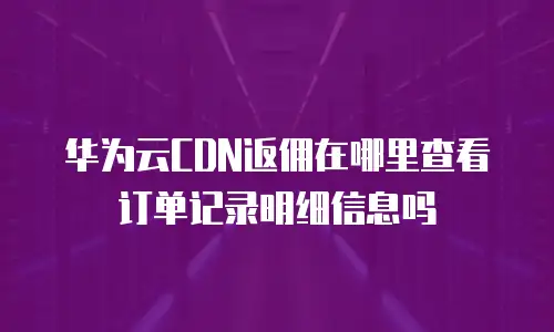 华为云CDN返佣在哪里查看订单记录明细信息吗