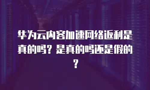 华为云内容加速网络返利是真的吗？是真的吗还是假的？