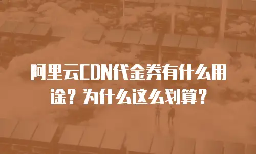 阿里云CDN代金券有什么用途？为什么这么划算？