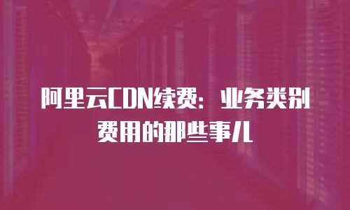 阿里云CDN续费：业务类别费用的那些事儿