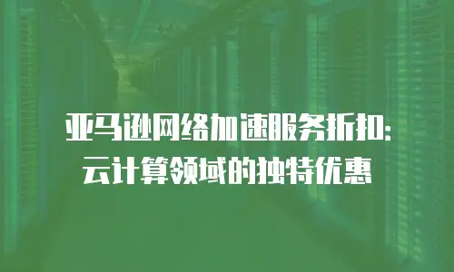 亚马逊网络加速服务折扣：云计算领域的独特优惠