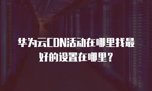 华为云CDN活动在哪里找最好的设置在哪里？