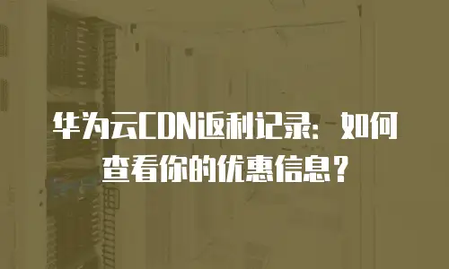 华为云CDN返利记录：如何查看你的优惠信息？