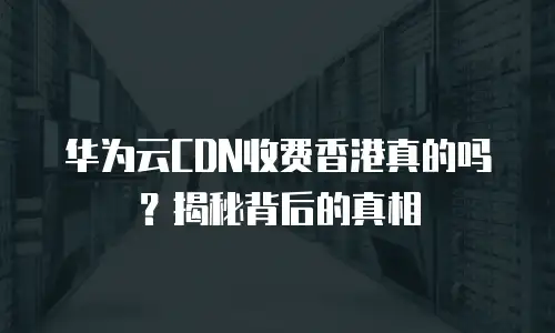 华为云CDN收费香港真的吗？揭秘背后的真相