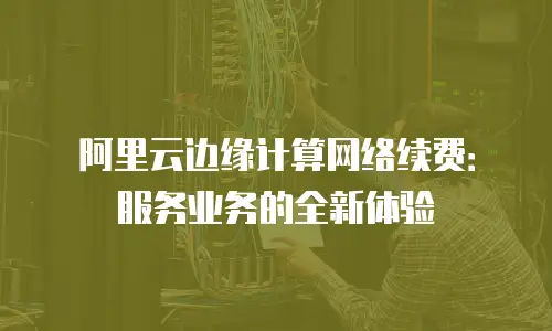 阿里云边缘计算网络续费：服务业务的全新体验