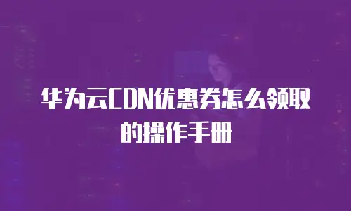 华为云CDN优惠券怎么领取的操作手册