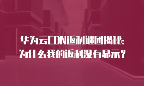 华为云CDN返利谜团揭秘：为什么我的返利没有显示？