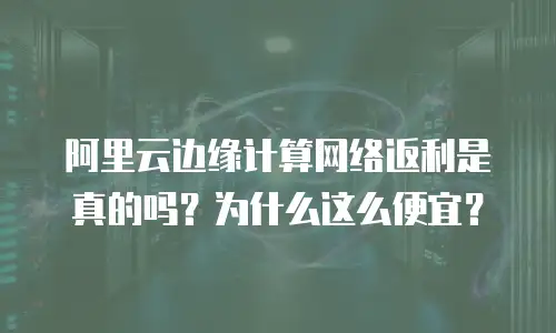 阿里云边缘计算网络返利是真的吗？为什么这么便宜？