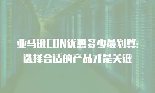亚马逊CDN优惠多少最划算：选择合适的产品才是关键