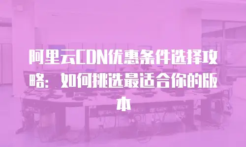 阿里云CDN优惠条件选择攻略：如何挑选最适合你的版本