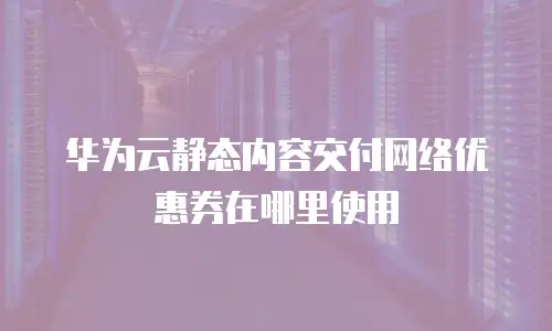 华为云静态内容交付网络优惠券在哪里使用