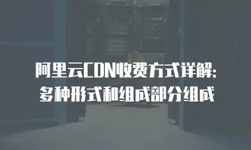 阿里云CDN收费方式详解：多种形式和组成部分组成
