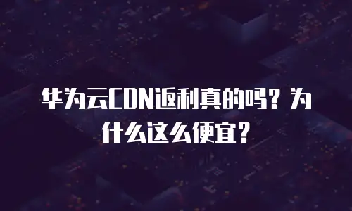 华为云CDN返利真的吗？为什么这么便宜？