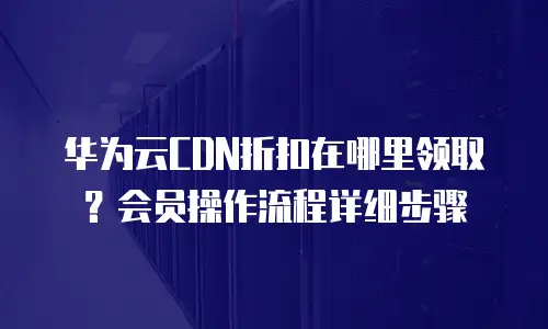 华为云CDN折扣在哪里领取？会员操作流程详细步骤