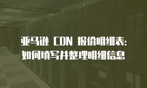 亚马逊 CDN 报价明细表：如何填写并整理明细信息