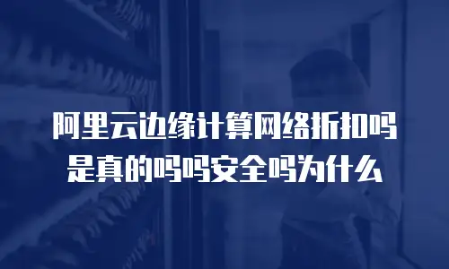 阿里云边缘计算网络折扣吗是真的吗吗安全吗为什么