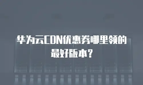 华为云CDN优惠券哪里领的最好版本？