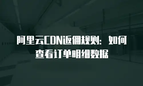 阿里云CDN返佣规则：如何查看订单明细数据