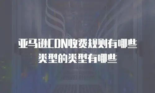 亚马逊CDN收费规则有哪些类型的类型有哪些