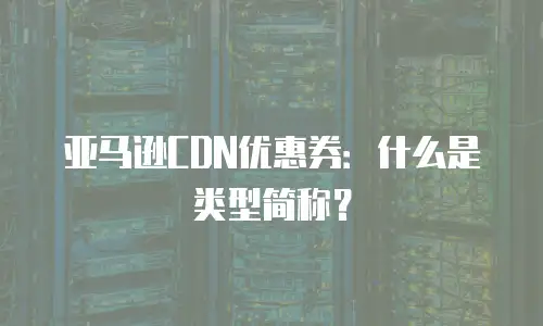 亚马逊CDN优惠券：什么是类型简称？