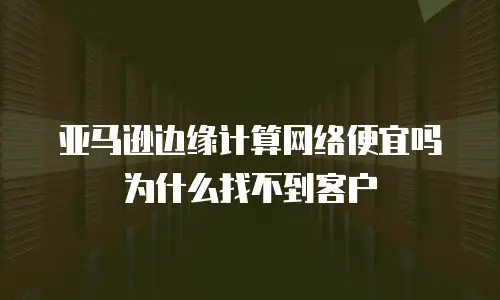 亚马逊边缘计算网络便宜吗为什么找不到客户